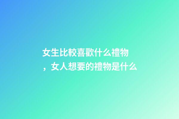 女生比較喜歡什么禮物，女人想要的禮物是什么
